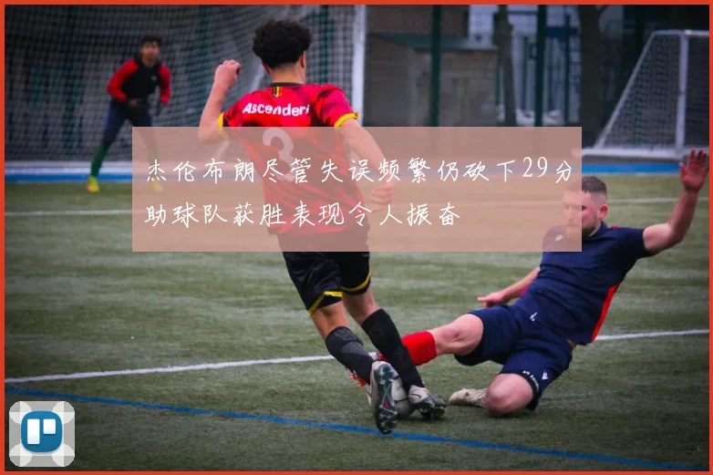 杰伦布朗尽管失误频繁仍砍下29分助球队获胜表现令人振奋