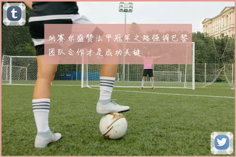 纳赛尔盛赞法甲冠军之路强调巴黎团队合作才是成功关键
