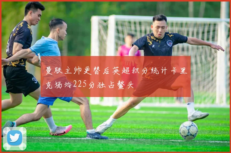 曼联主帅更替后英超积分统计卡里克场均225分独占鳌头