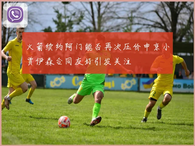 火箭续约阿门能否再次压价申京小贾伊森合同友好引发关注