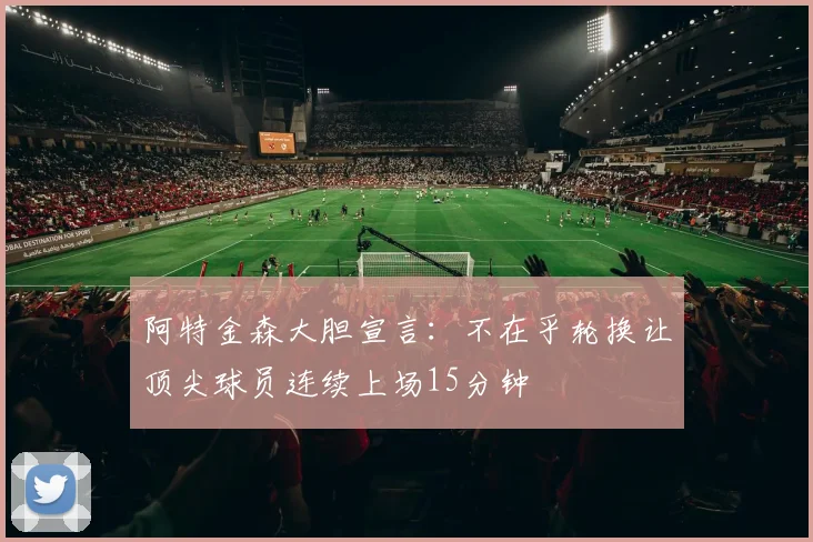 阿特金森大胆宣言：不在乎轮换让顶尖球员连续上场15分钟