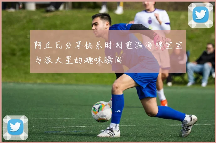 阿丘瓦分享快乐时刻重温海绵宝宝与派大星的趣味瞬间
