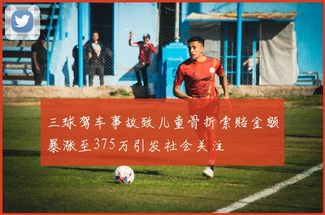 三球驾车事故致儿童骨折索赔金额暴涨至375万引发社会关注