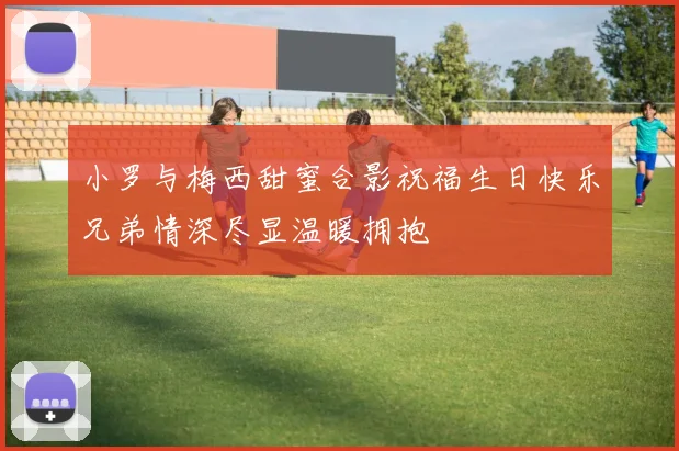 小罗与梅西甜蜜合影祝福生日快乐兄弟情深尽显温暖拥抱