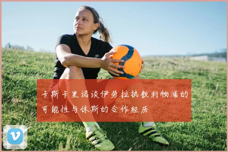 卡斯卡里诺谈伊劳拉执教利物浦的可能性与休斯的合作经历