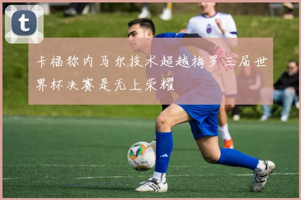卡福称内马尔技术超越梅罗三届世界杯决赛是无上荣耀