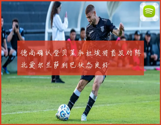 德尚确认登贝莱和杜埃将首发对阵北爱尔兰萨利巴状态良好