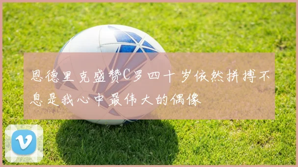 恩德里克盛赞C罗四十岁依然拼搏不息是我心中最伟大的偶像