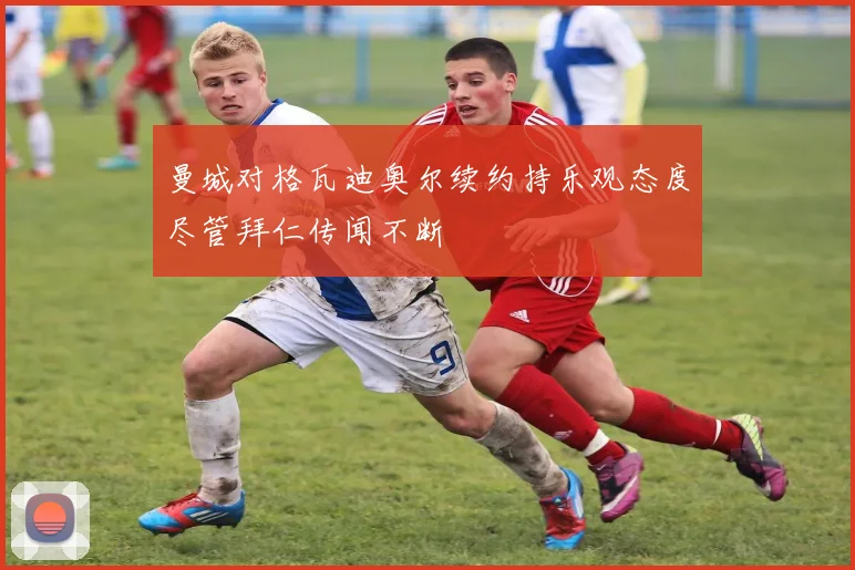 曼城对格瓦迪奥尔续约持乐观态度尽管拜仁传闻不断
