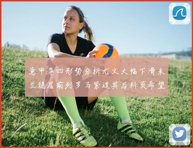 意甲争四形势分析尤文大幅下滑米兰稳居前列罗马紧追其后科莫希望渺茫