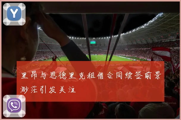里昂与恩德里克租借合同续签前景渺茫引发关注