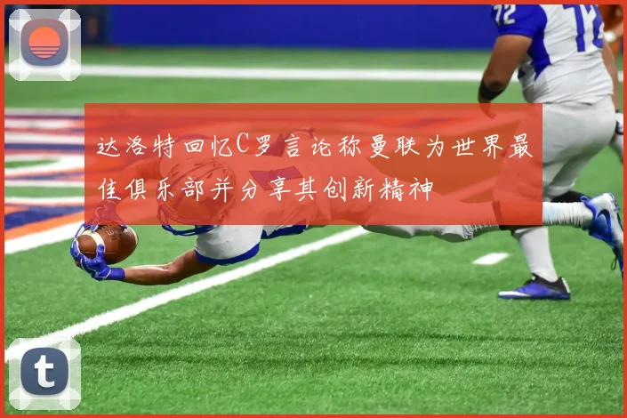 达洛特回忆C罗言论称曼联为世界最佳俱乐部并分享其创新精神