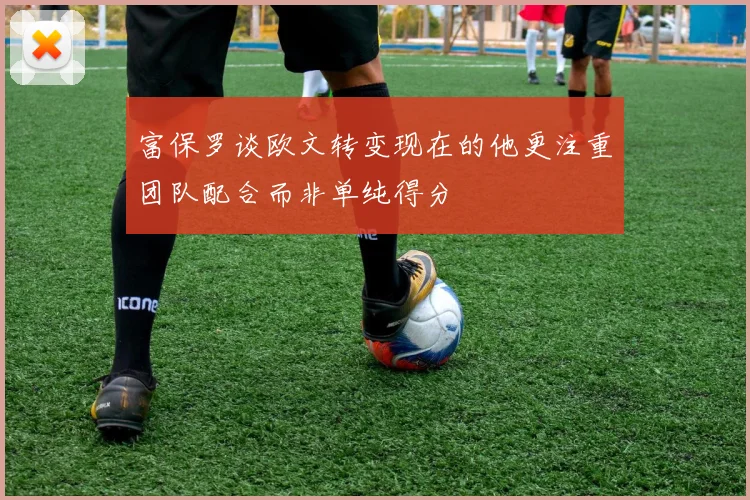 富保罗谈欧文转变现在的他更注重团队配合而非单纯得分