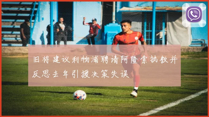 旧将建议利物浦聘请阿隆索执教并反思去年引援决策失误