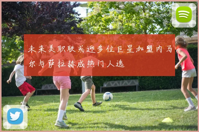 未来美职联或迎多位巨星加盟内马尔与萨拉赫成热门人选