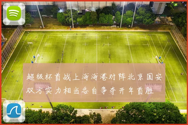 超级杯首战上海海港对阵北京国安双方实力相当各自争夺开年首胜