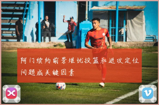 阿门续约前景堪忧投篮和进攻定位问题成关键因素