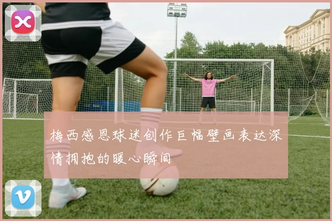 梅西感恩球迷创作巨幅壁画表达深情拥抱的暖心瞬间