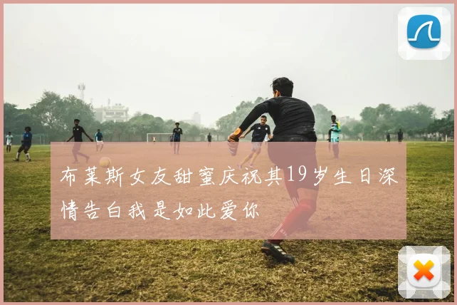 布莱斯女友甜蜜庆祝其19岁生日深情告白我是如此爱你