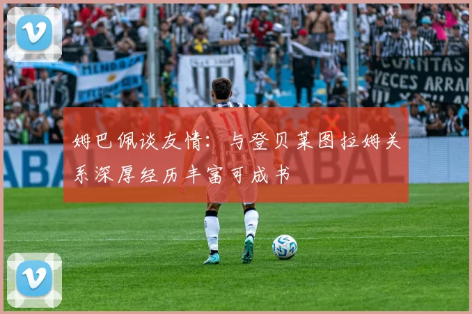 姆巴佩谈友情：与登贝莱图拉姆关系深厚经历丰富可成书