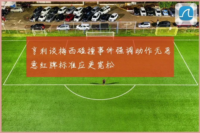 亨利谈梅西碰撞事件强调动作无恶意红牌标准应更宽松