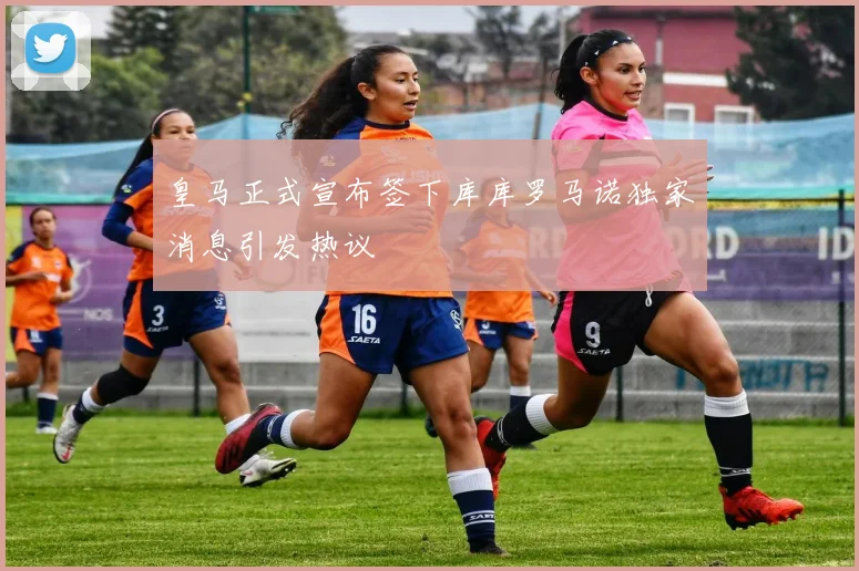 皇马正式宣布签下库库罗马诺独家消息引发热议